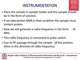 RIPER
AUTONOMOUS
NAAC &
NBA (UG)
SIRO- DSIR
Raghavendra Institute of Pharmaceutical Education and Research - Autonomous
K.R.Palli Cross, Chiyyedu, Anantapuramu, A. P- 515721 15
• Place the sample in sample holder and the sample should
be in the form of solution.
• If we take proton NMR,in that condition the sample must
contain proton.
• Now we will generate a radio frequency in the form of
MHz.
• This radio frequency is connected to pulse switch.
• Due to RF passage through the sample all the protons
alline in the direction of radio frequency.
INSTRUMENTATION
 