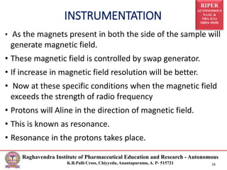 RIPER
AUTONOMOUS
NAAC &
NBA (UG)
SIRO- DSIR
Raghavendra Institute of Pharmaceutical Education and Research - Autonomous
K.R.Palli Cross, Chiyyedu, Anantapuramu, A. P- 515721 16
• As the magnets present in both the side of the sample will
generate magnetic field.
• These magnetic field is controlled by swap generator.
• If increase in magnetic field resolution will be better.
• Now at these specific conditions when the magnetic field
exceeds the strength of radio frequency
• Protons will Aline in the direction of magnetic field.
• This is known as resonance.
• Resonance in the protons takes place.
INSTRUMENTATION
 