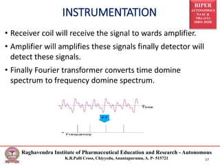 RIPER
AUTONOMOUS
NAAC &
NBA (UG)
SIRO- DSIR
Raghavendra Institute of Pharmaceutical Education and Research - Autonomous
K.R.Palli Cross, Chiyyedu, Anantapuramu, A. P- 515721 17
• Receiver coil will receive the signal to wards amplifier.
• Amplifier will amplifies these signals finally detector will
detect these signals.
• Finally Fourier transformer converts time domine
spectrum to frequency domine spectrum.
INSTRUMENTATION
 