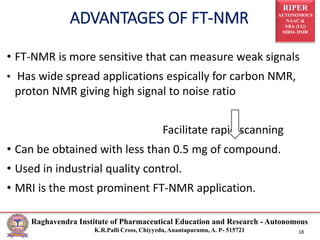 RIPER
AUTONOMOUS
NAAC &
NBA (UG)
SIRO- DSIR
Raghavendra Institute of Pharmaceutical Education and Research - Autonomous
K.R.Palli Cross, Chiyyedu, Anantapuramu, A. P- 515721 18
• FT-NMR is more sensitive that can measure weak signals
• Has wide spread applications espically for carbon NMR,
proton NMR giving high signal to noise ratio
Facilitate rapid scanning
• Can be obtained with less than 0.5 mg of compound.
• Used in industrial quality control.
• MRI is the most prominent FT-NMR application.
ADVANTAGES OF FT-NMR
 
