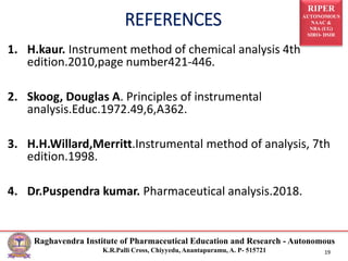 RIPER
AUTONOMOUS
NAAC &
NBA (UG)
SIRO- DSIR
Raghavendra Institute of Pharmaceutical Education and Research - Autonomous
K.R.Palli Cross, Chiyyedu, Anantapuramu, A. P- 515721 19
1. H.kaur. Instrument method of chemical analysis 4th
edition.2010,page number421-446.
2. Skoog, Douglas A. Principles of instrumental
analysis.Educ.1972.49,6,A362.
3. H.H.Willard,Merritt.Instrumental method of analysis, 7th
edition.1998.
4. Dr.Puspendra kumar. Pharmaceutical analysis.2018.
REFERENCES
 