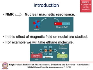 RIPER
AUTONOMOUS
NAAC &
NBA (UG)
SIRO- DSIR
Raghavendra Institute of Pharmaceutical Education and Research - Autonomous
K.R.Palli Cross, Chiyyedu, Anantapuramu, A. P- 515721 3
• NMR Nuclear magnetic resonance.
• In this effect of magnetic field on nuclei are studied.
• For example we will take ethane molecule.
Introduction
 