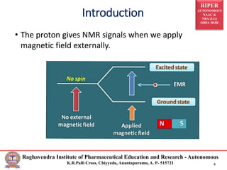 RIPER
AUTONOMOUS
NAAC &
NBA (UG)
SIRO- DSIR
Raghavendra Institute of Pharmaceutical Education and Research - Autonomous
K.R.Palli Cross, Chiyyedu, Anantapuramu, A. P- 515721 4
Introduction
• The proton gives NMR signals when we apply
magnetic field externally.
 