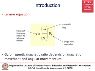 RIPER
AUTONOMOUS
NAAC &
NBA (UG)
SIRO- DSIR
Raghavendra Institute of Pharmaceutical Education and Research - Autonomous
K.R.Palli Cross, Chiyyedu, Anantapuramu, A. P- 515721 6
• Larmor equation :
• Gyromagnetic magnetic ratio depends on magnetic
movement and angular movementum.
Introduction
 