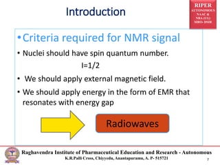 RIPER
AUTONOMOUS
NAAC &
NBA (UG)
SIRO- DSIR
Raghavendra Institute of Pharmaceutical Education and Research - Autonomous
K.R.Palli Cross, Chiyyedu, Anantapuramu, A. P- 515721 7
Introduction
•Criteria required for NMR signal
• Nuclei should have spin quantum number.
I=1/2
• We should apply external magnetic field.
• We should apply energy in the form of EMR that
resonates with energy gap
Radiowaves
 