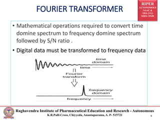 RIPER
AUTONOMOUS
NAAC &
NBA (UG)
SIRO- DSIR
Raghavendra Institute of Pharmaceutical Education and Research - Autonomous
K.R.Palli Cross, Chiyyedu, Anantapuramu, A. P- 515721 9
FOURIER TRANSFORMER
• Mathematical operations required to convert time
domine spectrum to frequency domine spectrum
followed by S/N ratio .
• Digital data must be transformed to frequency data
 