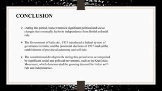 CONCLUSION
 During this period, India witnessed significant political and social
changes that eventually led to its independence from British colonial
rule.
 The Government of India Act, 1935 introduced a federal system of
governance in India, and the provincial elections of 1937 marked the
establishment of provincial autonomy and self-rule.
 The constitutional developments during this period were accompanied
by significant social and political movements, such as the Quit India
Movement, which demonstrated the growing demand for Indian self-
rule and independence.
 