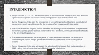 INTRODUCTION
 The period from 1937 to 1947 was a critical phase in the constitutional history of India, as it witnessed
significant developments towards the country's independence from British colonial rule.
 During this period, India saw the emergence of several important political and constitutional
movements, which paved the way for the creation of an independent Indian state.
 The Indian National Congress, which had been the leading force in the Indian independence
movement, gained greater political power in the 1937 elections, winning the majority of seats
in the provincial legislatures.
 The period also witnessed the emergence of other political movements, particularly the
Muslim League, which sought greater representation for Muslims in the Indian political
system.
 During this period, India also witnessed the adoption of the historic Quit India resolution in
1942, calling for the immediate end of British colonial rule in India.
 
