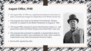 August Offer, 1940
 The August Offer of 1940 was a significant development in the history of
India's constitutional struggle for independence from British colonial rule.
 The proposal was made by the British Prime Minister, Winston
Churchill, in a speech to the British Parliament on August 8, 1940.
 The August Offer proposed to grant India Dominion status (i.e., self-
government within the British Empire) once World War II was over.
 The proposal also promised to establish a representative body of
Indian leaders to draft a new constitution for India, which would be
implemented once India had achieved Dominion status.
 But the INC rejected the offer.
 