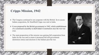 Cripps Mission, 1942
 The Congress continued to not cooperate with the British. So to secure
Indian cooperation, Sir Stratfford Cripps was sent to India.
 It was proposed by the British government in 1942, which establishment
of a constituent assembly to draft India's Constitution once the war was
over.
 The main proposition of the mission was gaining full cooperation from
India for the war and in return it promised full self-government
(dominion status) and elections to the Indians post the war.
 