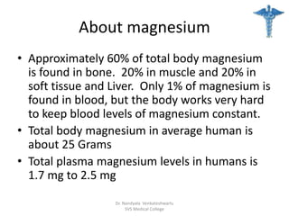 About magnesium
• Approximately 60% of total body magnesium
is found in bone. 20% in muscle and 20% in
soft tissue and Liver. Only 1% of magnesium is
found in blood, but the body works very hard
to keep blood levels of magnesium constant.
• Total body magnesium in average human is
about 25 Grams
• Total plasma magnesium levels in humans is
1.7 mg to 2.5 mg
Dr. Nandyala Venkateshwarlu
SVS Medical College
 