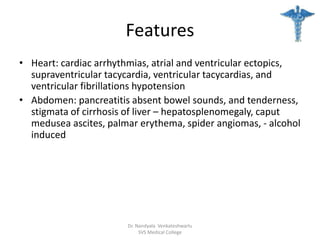 Features
• Heart: cardiac arrhythmias, atrial and ventricular ectopics,
supraventricular tacycardia, ventricular tacycardias, and
ventricular fibrillations hypotension
• Abdomen: pancreatitis absent bowel sounds, and tenderness,
stigmata of cirrhosis of liver – hepatosplenomegaly, caput
medusea ascites, palmar erythema, spider angiomas, - alcohol
induced
Dr. Nandyala Venkateshwarlu
SVS Medical College
 