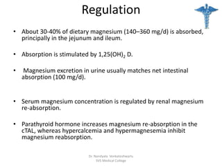 Regulation
• About 30-40% of dietary magnesium (140–360 mg/d) is absorbed,
principally in the jejunum and ileum.
• Absorption is stimulated by 1,25(OH)2 D.
• Magnesium excretion in urine usually matches net intestinal
absorption (100 mg/d).
• Serum magnesium concentration is regulated by renal magnesium
re-absorption.
• Parathyroid hormone increases magnesium re-absorption in the
cTAL, whereas hypercalcemia and hypermagnesemia inhibit
magnesium reabsorption.
Dr. Nandyala Venkateshwarlu
SVS Medical College
 