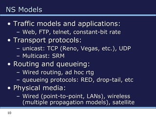NS ModelsNS Models
• Traffic models and applications:Traffic models and applications:
– Web, FTP, telnet, constant-bit rateWeb, FTP, telnet, constant-bit rate
• Transport protocols:Transport protocols:
– unicast: TCP (Reno, Vegas, etc.), UDPunicast: TCP (Reno, Vegas, etc.), UDP
– Multicast: SRMMulticast: SRM
• Routing and queueing:Routing and queueing:
– Wired routing, ad hoc rtgWired routing, ad hoc rtg
– queueing protocols: RED, drop-tail, etcqueueing protocols: RED, drop-tail, etc
• Physical media:Physical media:
– Wired (point-to-point, LANs), wirelessWired (point-to-point, LANs), wireless
(multiple propagation models), satellite(multiple propagation models), satellite
10
 