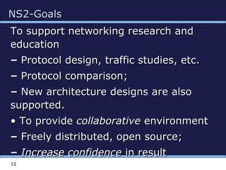 NS2-GoalsNS2-Goals
To support networking research andTo support networking research and
educationeducation
–– Protocol design, traffic studies, etc.Protocol design, traffic studies, etc.
–– Protocol comparison;Protocol comparison;
–– New architecture designs are alsoNew architecture designs are also
supported.supported.
•• To provideTo provide collaborativecollaborative environmentenvironment
–– Freely distributed, open source;Freely distributed, open source;
–– Increase confidenceIncrease confidence in resultin result
12
 