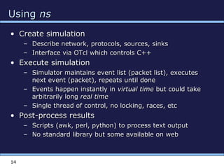14
UsingUsing nsns
• Create simulationCreate simulation
– Describe network, protocols, sources, sinksDescribe network, protocols, sources, sinks
– Interface via OTcl which controls C++Interface via OTcl which controls C++
• Execute simulationExecute simulation
– Simulator maintains event list (packet list), executesSimulator maintains event list (packet list), executes
next event (packet), repeats until donenext event (packet), repeats until done
– Events happen instantly inEvents happen instantly in virtual timevirtual time but could takebut could take
arbitrarily longarbitrarily long real timereal time
– Single thread of control, no locking, races, etcSingle thread of control, no locking, races, etc
• Post-process resultsPost-process results
– Scripts (awk, perl, python) to process text outputScripts (awk, perl, python) to process text output
– No standard library but some available on webNo standard library but some available on web
 