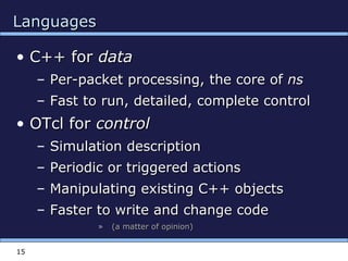 15
LanguagesLanguages
• C++ forC++ for datadata
– Per-packet processing, the core ofPer-packet processing, the core of nsns
– Fast to run, detailed, complete controlFast to run, detailed, complete control
• OTcl forOTcl for controlcontrol
– Simulation descriptionSimulation description
– Periodic or triggered actionsPeriodic or triggered actions
– Manipulating existing C++ objectsManipulating existing C++ objects
– Faster to write and change codeFaster to write and change code
» (a matter of opinion)(a matter of opinion)
 