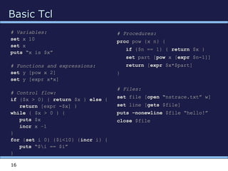 16
Basic TclBasic Tcl
# Variables:# Variables:
setset x 10x 10
setset xx
putsputs “x is $x”“x is $x”
# Functions and expressions:# Functions and expressions:
setset y [pow x 2]y [pow x 2]
setset y [expr x*x]y [expr x*x]
# Control flow:# Control flow:
ifif {$x > 0} {{$x > 0} { returnreturn $x }$x } elseelse {{
returnreturn [expr -$x] }[expr -$x] }
whilewhile { $x > 0 } {{ $x > 0 } {
putsputs $x$x
incrincr x –1x –1
}}
forfor {{setset i 0} {$i<10} {i 0} {$i<10} {incrincr i} {i} {
putsputs “$i == $i”“$i == $i”
}}
# Procedures:# Procedures:
procproc pow {x n} {pow {x n} {
ifif {$n == 1} {{$n == 1} { returnreturn $x }$x }
setset part [part [powpow x [x [exprexpr $n-1]]$n-1]]
returnreturn [[exprexpr $x*$part]$x*$part]
}}
# Files:# Files:
setset file [file [open “open “nstrace.txt” w]nstrace.txt” w]
setset line [line [getsgets $file]$file]
puts –nonewlineputs –nonewline $file “hello!”$file “hello!”
closeclose $file$file
 