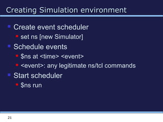 Creating Simulation environmentCreating Simulation environment
21
 Create event scheduler
 set ns [new Simulator]
 Schedule events
 $ns at <time> <event>
 <event>: any legitimate ns/tcl commands
 Start scheduler
 $ns run
 