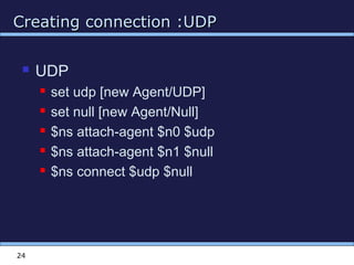 Creating connection :UDPCreating connection :UDP
24
 UDP
 set udp [new Agent/UDP]
 set null [new Agent/Null]
 $ns attach-agent $n0 $udp
 $ns attach-agent $n1 $null
 $ns connect $udp $null
 