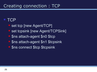 Creating connection : TCPCreating connection : TCP
26
 TCP
 set tcp [new Agent/TCP]
 set tcpsink [new Agent/TCPSink]
 $ns attach-agent $n0 $tcp
 $ns attach-agent $n1 $tcpsink
 $ns connect $tcp $tcpsink
 