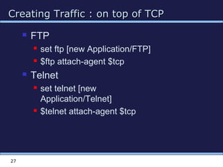 Creating Traffic : on top of TCPCreating Traffic : on top of TCP
27
 FTP
 set ftp [new Application/FTP]
 $ftp attach-agent $tcp
 Telnet
 set telnet [new
Application/Telnet]
 $telnet attach-agent $tcp
 