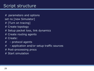 Script structureScript structure
29
# parameters and options
set ns [new Simulator]
# [Turn on tracing]
# Create topology
# Setup packet loss, link dynamics
# Create routing agents
# Create:
# - protocol agents
# - application and/or setup traffic sources
# Post-processing procs
# Start simulation
 