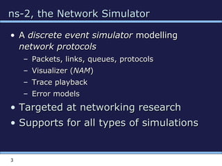 3
ns-2, the Network Simulatorns-2, the Network Simulator
• AA discrete event simulatordiscrete event simulator modellingmodelling
network protocolsnetwork protocols
– Packets, links, queues, protocolsPackets, links, queues, protocols
– Visualizer (Visualizer (NAMNAM))
– Trace playbackTrace playback
– Error modelsError models
• Targeted at networking researchTargeted at networking research
• Supports for all types of simulationsSupports for all types of simulations
 