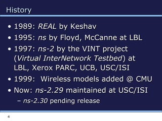 4
HistoryHistory
• 1989:1989: REALREAL by Keshavby Keshav
• 1995:1995: nsns by Floyd, McCanne at LBLby Floyd, McCanne at LBL
• 1997:1997: ns-2ns-2 by the VINT projectby the VINT project
((Virtual InterNetwork TestbedVirtual InterNetwork Testbed) at) at
LBL, Xerox PARC, UCB, USC/ISILBL, Xerox PARC, UCB, USC/ISI
• 1999: Wireless models added @ CMU1999: Wireless models added @ CMU
• Now:Now: ns-2.29ns-2.29 maintained at USC/ISImaintained at USC/ISI
– ns-2.30ns-2.30 pending releasepending release
 