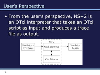 User’s PerspectiveUser’s Perspective
• From the user’s perspective, NS−2 isFrom the user’s perspective, NS−2 is
an OTcl interpreter that takes an OTclan OTcl interpreter that takes an OTcl
script as input and produces a tracescript as input and produces a trace
file as output.file as output.
7
 