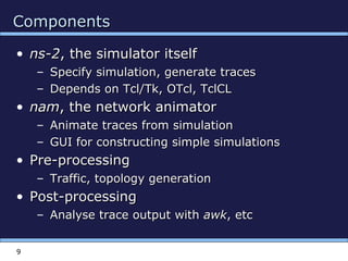 9
ComponentsComponents
• ns-2ns-2, the simulator itself, the simulator itself
– Specify simulation, generate tracesSpecify simulation, generate traces
– Depends on Tcl/Tk, OTcl, TclCLDepends on Tcl/Tk, OTcl, TclCL
• namnam, the network animator, the network animator
– Animate traces from simulationAnimate traces from simulation
– GUI for constructing simple simulationsGUI for constructing simple simulations
• Pre-processingPre-processing
– Traffic, topology generationTraffic, topology generation
• Post-processingPost-processing
– Analyse trace output withAnalyse trace output with awkawk, etc, etc
 