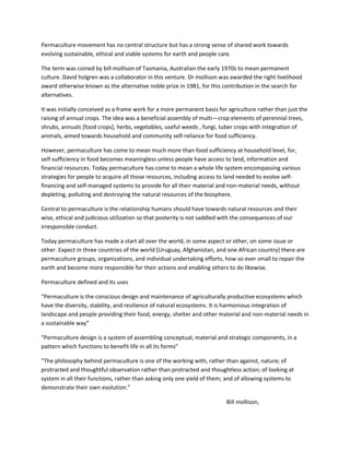 Permaculture movement has no central structure but has a strong sense of shared work towards
evolving sustainable, ethical and viable systems for earth and people care.
The term was coined by bill mollison of Tasmania, Australian the early 1970s to mean permanent
culture. David holgren was a collaborator in this venture. Dr mollison was awarded the right livelihood
award otherwise known as the alternative noble prize in 1981, for this contribution in the search for
alternatives.
It was initially conceived as a frame work for a more permanent basis for agriculture rather than just the
raising of annual crops. The idea was a beneficial assembly of multi—crop elements of perennial trees,
shrubs, annuals [food crops], herbs, vegetables, useful weeds , fungi, tuber crops with integration of
animals, aimed towards household and community self-reliance for food sufficiency.
However, permaculture has come to mean much more than food sufficiency at household level, for,
self-sufficiency in food becomes meaningless unless people have access to land, information and
financial resources. Today permaculture has come to mean a whole life system encompassing various
strategies for people to acquire all those resources, including access to land needed to evolve self-
financing and self-managed systems to provide for all their material and non-material needs, without
depleting, polluting and destroying the natural resources of the biosphere.
Central to permaculture is the relationship humans should have towards natural resources and their
wise, ethical and judicious utilization so that posterity is not saddled with the consequences of our
irresponsible conduct.
Today permaculture has made a start all over the world, in some aspect or other, on some issue or
other. Expect in three countries of the world [Uruguay, Afghanistan, and one African country] there are
permaculture groups, organizations, and individual undertaking efforts, how so ever small to repair the
earth and become more responsible for their actions and enabling others to do likewise.
Permaculture defined and its uses
“Permaculture is the conscious design and maintenance of agriculturally productive ecosystems which
have the diversity, stability, and resilience of natural ecosystems. It is harmonious integration of
landscape and people providing their food, energy, shelter and other material and non-material needs in
a sustainable way”
“Permaculture design is a system of assembling conceptual, material and strategic components, in a
pattern which functions to benefit life in all its forms”
“The philosophy behind permaculture is one of the working with, rather than against, nature; of
protracted and thoughtful observation rather than protracted and thoughtless action; of looking at
system in all their functions, rather than asking only one yield of them; and of allowing systems to
demonstrate their own evolution.”
Bill mollison,
 