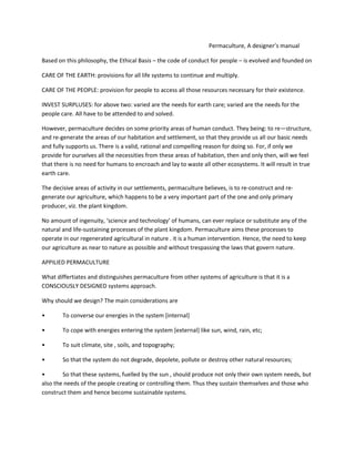 Permaculture, A designer’s manual
Based on this philosophy, the Ethical Basis – the code of conduct for people – is evolved and founded on
CARE OF THE EARTH: provisions for all life systems to continue and multiply.
CARE OF THE PEOPLE: provision for people to access all those resources necessary for their existence.
INVEST SURPLUSES: for above two: varied are the needs for earth care; varied are the needs for the
people care. All have to be attended to and solved.
However, permaculture decides on some priority areas of human conduct. They being: to re—structure,
and re-generate the areas of our habitation and settlement, so that they provide us all our basic needs
and fully supports us. There is a valid, rational and compelling reason for doing so. For, if only we
provide for ourselves all the necessities from these areas of habitation, then and only then, will we feel
that there is no need for humans to encroach and lay to waste all other ecosystems. It will result in true
earth care.
The decisive areas of activity in our settlements, permaculture believes, is to re-construct and re-
generate our agriculture, which happens to be a very important part of the one and only primary
producer, viz. the plant kingdom.
No amount of ingenuity, ‘science and technology’ of humans, can ever replace or substitute any of the
natural and life-sustaining processes of the plant kingdom. Permaculture aims these processes to
operate in our regenerated agricultural in nature . it is a human intervention. Hence, the need to keep
our agriculture as near to nature as possible and without trespassing the laws that govern nature.
APPILIED PERMACULTURE
What differtiates and distinguishes permaculture from other systems of agriculture is that it is a
CONSCIOUSLY DESIGNED systems approach.
Why should we design? The main considerations are
• To converse our energies in the system [internal]
• To cope with energies entering the system [external] like sun, wind, rain, etc;
• To suit climate, site , soils, and topography;
• So that the system do not degrade, depolete, pollute or destroy other natural resources;
• So that these systems, fuelled by the sun , should produce not only their own system needs, but
also the needs of the people creating or controlling them. Thus they sustain themselves and those who
construct them and hence become sustainable systems.
 