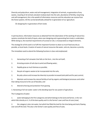 Diversity and polyculture, water and soil management, integration of animals, no generation of any
wastes, recycling of all animals and plant residues back into the soils ,abundance of fertility, long living
and self management; this is the wealth of information resources and the education we receive from
the forest systems. All this can be beneficially utilized for re generation of our agriculture.
On designing for re generation of farm lands
In permaculture, information resources as obtained from the observation of the working of natural Eco
systems constitute the bulk of inputs, when ever designing and re generating farm lands is undertaken.
While doing so, the essential requirements of survival on site, is incorporated as integral elements.
The strategy for all this work is to fulfil the important function to attain as much food security as
possible, at local levels. Creation of assets of natural resources like water, soils etc, becomes a priority.
The immediate need to attend the following functions is clear and emphasized:
1. Harvesting of all rainwater that falls on the farm , into the soil itself;
2. Arresting erosion of soils due to wind and flowing water;
3. Rapidly grow as much biomass as possible;
1. Recycle all organic wastes to be incorporated into the soils;
2. Be poly culture and increase bio diversity to provide increased total yield and for pest control;
3. Maintain and increase the natural fertility of soil by organic and biological processes and rather
than taking recourse to the use of biocides; and
4. Attend to fencing and protection from grazing.
1. Harvesting of all rain water: water is the deciding input for any system of agriculture.
The 4 categories of water:
1. water belonging to the first categories and which belongs to the land and farmer, is the rain
which falls directly on it. It of the best quality and it is the farmer’s own and free of costs (now)
2. the category is also rain water, but which has filled the land for the time being and starts flowing
over and off the land. This also is the farmer’s own quality and free of costs.
 