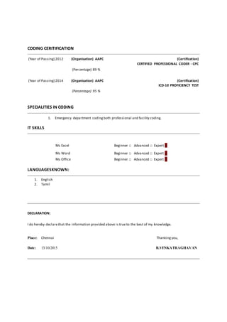 CODING CERITIFICATION
(Year of Passing) 2012 (Organisation) AAPC (Certification)
CERTIFIED PROFESSIONAL CODER - CPC
(Percentage) 89 %
(Year of Passing) 2014 (Organisation) AAPC (Certification)
ICD-10 PROFICIENCY TEST
(Percentage) 95 %
SPECIALITIES IN CODING
1. Emergency department codingboth professional and facility coding.
IT SKILLS
Ms Excel Beginner □ Advanced □ Expert □
 Ms Word Beginner □ Advanced □ Expert □
 Ms Office Beginner □ Advanced □ Expert □
LANGUAGESKNOWN:
1. English
2. Tamil
DECLARATION:
I do hereby declarethat the information provided above is true to the best of my knowledge.
Place: Chennai Thankingyou,
Date: 13/10/2015 R.VENKATRAGHAVAN
 
