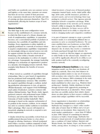 and FedF.x can seamlessly carry out customer service
anci iogistics: at tiie same time, extranets can ensure
liiat linns do not lose controi of their processes.
E'ery corporation siiouici assess tiie iieiieflts anci risks
of cariying out these processes themselves. Tiius IT is
fundamentally affecting the business scope ol most
organizations.-^
Resource Coalitions
The third stage in the asset configuration vector
42 focuses on the establishment of a resource network.
in wiiicli tiie firm is part of a 'ii5rant, dynamic net-
work of compiementaiy capaiiiiities. A corporation
becomes, not a conventional portfolio ot products or
businesses, but a portfolio of capabilities and rela-
tionsiiips. Every organization is either impiicitiy or
expiicitly positioned in a network of resources wiiere
it acc|uires compiementary capaiiiiities. Corporations
are increasingly relying on external sources not only
for support activities liut aiso for critical resources.
Positioning a firm within a iiroader netwcjrk of
resources in the marketplace is a driver of competi-
tive advantage. Consecjuently. tiie strategic ieadership
ciialienge is to orciiestrate an organization's position
in a ciynamic. fast-changing resource network. Three
examples heip iiiustrate the ix-nefits of re.source
coalitions:
• When viewed as a portfolio of capabilities through
relationships. Nike is a new breed of organization
that has positioned ilself slrategicaiiy within a net-
work of complementaiy resources. Nike a.ssemiiies
liie rec[uireci capabilities tiirougii a coaiition. inciud-
ing production suiicontractors in Asia, ad agencies
(Weiden-Kennedy), web suppcjrt (Vivid Publisiiing).
retaii outiets (Eootlocker). exciusive contracts witii
athietes (Michaei Jordan. Tiger Woods. Andre Agassi),
preferred contracts witii |)rofes.sionai teams (Daiias
Cowboys), and universities (Ohio State footixiii.
University of North Caroiina basketbaii). Nike's
adaniage is based c^n the superior orchestration of
its position in the resource coalition. As it.s competi-
tors strive lo construct similar coalitions to neutralize
Nike's acivantage, Nike's success wiii dei^enci on
proactively aciapting its network to responci to new
market rec|uirements.
• Charles Schwab has successfully eoleci from :in
undifferentiated discount broker it) a key playei"
through its offering, OneSource Schwab positioned
itself within a resource coalition composed of inde-
pendent financial acK'isers (who acl on behalf (jf indi-
vidual in'esiois). a broad array of financial product
companies (mutual funds, stocks, initial public offer-
ings, debit cards, anci iife insurance), provicieis of
researcii reports. ;iiici se'ei*Lil teciinoiogy flriTis (suji-
porting its e-sciiwaii seivice). This vigcjrous network
underpins Schwab's coiupetiti'e acKantage. Wliiie
inciividual eiements of the network can iie imitated,
Schwaii's aiiiiity to integrate tiie different fLicets
cohei'cntK is clistinctie. Ils future Micce.s.s wili be
fundamentally ba.sed on its ability to adapt this net-
work to ciianging market and competitive ccjdditions.
• As part of Amazon's attempt to create a powerful
iiusiness modei. ii is orchesti'aling afflliateci sites as
associates to sei-ve as extencied bookstores. The asso-
ciates establish their own book.stores on their Web
sites or place banners and k)gos to direct traffic to
Amazon's site, ln return, they receix'e a conimi.s.sion
on books purchased ihrough their relerrals. l-'or
instance, a search on AkaX'isia triggers an opportunity
to order books on the selected topic. Amazon's suc-
cess will be significantly affecled by ils ability lo cvn-
trally position ilself in the constantly reconfiguring
resource network.
Participation in Resource Coalitions. In the  irtual
integration model, one firm does not dominate all
others in a network. 'I'luis es'eiy firm balances ils
leadership position relative h) one set of resources.
with secondary" roles related to olher c-omplemeiitary
resources. F'or instance. IBM is dominant in the main-
frame coiiipuler arc-hitec-[ure while it follows stan-
dards established in other areas (e.g., Vinck)ws-Inlel
architecture). Siiiiilariy. I-'ideiity distriixites its funds
tiirougii Sciiwab wiiile aggressi'eiy promoting its
own Funds Network as an alternative. Those compa-
nies tiiat can carefuiiy anaiyze tiieir relative ciepen-
dence on otiier piayers in tiieir resource coaiition and
ensure their unic|ue capabilities will be successful.
Eery organizalion is dejienclent on lelatioiisliips
for assembling complementaiy capabiliiies.
StarliLicks has eiiieiged as a major coffee retaiier
witii saies of more tiian SI biilion and a 6.3 per-
cent return on in'estment. Moiv impressi'e is its
sttjck market capitalization — more than SS billion
in June 1998. Instead of committing its internal
resources to build a brand image. Starbucks has
fbrmeci a  iriual network of complementaiy players
into a coalition of I'niteci Airlines, .Marriott anci
Westiii Hoteis, Star Markel. Pepsi, and Barnes and
Noble, among otliers. In doing so. it has created a
Venkatraman • Henderson Sloan Management Review
Fall 1998
 