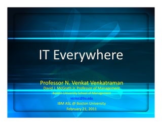 IT	
  Everywhere	
  
Professor	
  N.	
  Venkat	
  Venkatraman	
  
 David	
  J.	
  McGrath	
  Jr.	
  Professor	
  of	
  Management	
  
        Boston	
  University	
  School	
  of	
  Management	
  
                       venkat@bu.edu	
  	
  
            IBM	
  ASL	
  @	
  Boston	
  University	
  
                    February	
  21,	
  2011	
  
 