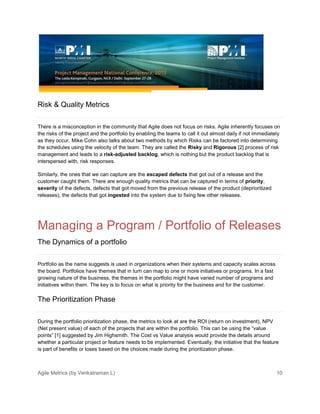 Agile Metrics (by Venkatraman L) 10
Risk & Quality Metrics
There is a misconception in the community that Agile does not focus on risks. Agile inherently focuses on
the risks of the project and the portfolio by enabling the teams to call it out almost daily if not immediately
as they occur. Mike Cohn also talks about two methods by which Risks can be factored into determining
the schedules using the velocity of the team. They are called the Risky and Rigorous [2] process of risk
management and leads to a risk-adjusted backlog, which is nothing but the product backlog that is
interspersed with, risk responses.
Similarly, the ones that we can capture are the escaped defects that got out of a release and the
customer caught them. There are enough quality metrics that can be captured in terms of priority,
severity of the defects, defects that got moved from the previous release of the product (deprioritized
releases), the defects that got ingested into the system due to fixing few other releases.
Managing a Program / Portfolio of Releases
The Dynamics of a portfolio
Portfolio as the name suggests is used in organizations when their systems and capacity scales across
the board. Portfolios have themes that in turn can map to one or more initiatives or programs. In a fast
growing nature of the business, the themes in the portfolio might have varied number of programs and
initiatives within them. The key is to focus on what is priority for the business and for the customer.
The Prioritization Phase
During the portfolio prioritization phase, the metrics to look at are the ROI (return on investment), NPV
(Net present value) of each of the projects that are within the portfolio. This can be using the “value
points” [1] suggested by Jim Highsmith. The Cost vs Value analysis would provide the details around
whether a particular project or feature needs to be implemented. Eventually, the initiative that the feature
is part of benefits or loses based on the choices made during the prioritization phase.
 