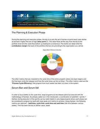 Agile Metrics (by Venkatraman L) 11
The Planning & Execution Phase
During the planning and execution phase, the key is to pick the set of stories at sprint level (user stories
as termed in Agile) that are of high value point [1]. The value flows all the way from the top at the
portfolio level and the costs flow bottom up leading to a consensus. Pie-charts can detail what the
contribution margin that each of the portfolio themes are providing to the organization as a whole.
The other metrics that are important is the cycle time of the entire program (when one team begins and
the final team ends the release) and how the cycle times can be cut down. The other metrics used are the
“Process Cycle Efficiency” that projects how much waste has been cut down in the system.
Scrum-Ban and Scrum-fall
In order to focus better on the cycle time, large programs do the release plans but execute with the
methodology of Kanban. As already called out in the introduction, a combination of waterfall + sprints +
Kanban during execution of the sprints can be really helpful in very large projects where each phase can
be considered a program by itself with clear goals and metrics to achieve. Using Kanban, the following
metrics are captured – lead-time, cycle time, work time and wait time (idle time between various
states). This has been the key to deliver value, faster.
 