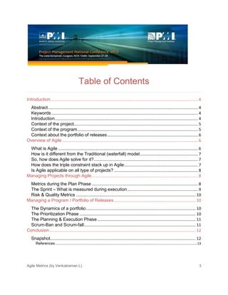 Agile Metrics (by Venkatraman L) 3
Table of Contents
Introduction.................................................................................................................................... 4
Abstract...................................................................................................................................... 4
Keywords................................................................................................................................... 4
Introduction................................................................................................................................ 4
Context of the project............................................................................................................... 5
Context of the program............................................................................................................ 5
Context about the portfolio of releases................................................................................. 6
Overview of Agile ......................................................................................................................... 6
What is Agile ............................................................................................................................. 6
How is it different from the Traditional (waterfall) model.................................................... 7
So, how does Agile solve for it?............................................................................................. 7
How does the triple constraint stack up in Agile.................................................................. 7
Is Agile applicable on all type of projects? ........................................................................... 8
Managing Projects through Agile............................................................................................... 8
Metrics during the Plan Phase ............................................................................................... 8
The Sprint – What is measured during execution............................................................... 9
Risk & Quality Metrics ........................................................................................................... 10
Managing a Program / Portfolio of Releases......................................................................... 10
The Dynamics of a portfolio.................................................................................................. 10
The Prioritization Phase ........................................................................................................ 10
The Planning & Execution Phase........................................................................................ 11
Scrum-Ban and Scrum-fall.................................................................................................... 11
Conclusion................................................................................................................................... 12
Snapshot.................................................................................................................................. 12
References .......................................................................................................................................................13
 