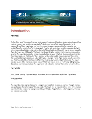 Agile Metrics (by Venkatraman L) 4
Introduction
Abstract
As the cliché goes “You cannot manage what you don’t measure”, it has been always a debate about how
much to measure and what to manage. Agile Projects have been of late topic of discussion for all
reasons. One of them in particular has been the impact of capturing less metrics for managing and
control. To define what is “less” is the tough part. Tougher is to understand what to measure and why it’s
being measured. Agile does not prescribe that set of things has to be followed. If you do so, you are agile.
If you don’t, you can still be agile. The key is in understanding the problem that the teams are expecting
to solve. The paper discusses the various metrics that can be used in Agile to plan, execute and monitor
the entire project over the lifecycle. There is also a fundamental need to measure some of the metrics
that were traditionally in practice, in order to bring out a change, even in Agile teams. Also, these metrics
and the changes that they facilitate are different at the project, program and portfolio levels. The paper
provides a view of the metrics at project and portfolio levels broken down as Technology & Engineering,
Operations and Business metrics. The paper ends with a detailed matrix of the metrics across the three.
Keywords
Story Points, Velocity, Escaped Defects, Burn-down, Burn-up, Ideal Time, Agile EVM, Cycle Time
Introduction
The paper describes a project scenario, a program and a portfolio of releases and how the agile metrics
are used across the varied type of delivery needs. The key is also to understand how some of the metrics
are critical for the success for a program and the portfolio (as the portfolio is a set of programs, releases
and projects eventually).
 
