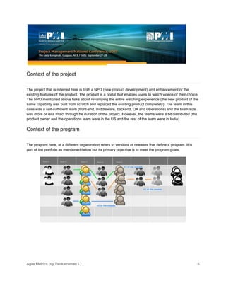 Agile Metrics (by Venkatraman L) 5
Context of the project
The project that is referred here is both a NPD (new product development) and enhancement of the
existing features of the product. The product is a portal that enables users to watch videos of their choice.
The NPD mentioned above talks about revamping the entire watching experience (the new product of the
same capability was built from scratch and replaced the existing product completely). The team in this
case was a self-sufficient team (front-end, middleware, backend, QA and Operations) and the team size
was more or less intact through he duration of the project. However, the teams were a bit distributed (the
product owner and the operations team were in the US and the rest of the team were in India).
Context of the program
The program here, at a different organization refers to versions of releases that define a program. It is
part of the portfolio as mentioned below but its primary objective is to meet the program goals.
 