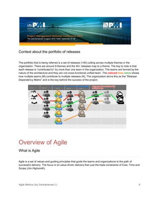 Agile Metrics (by Venkatraman L) 6
Context about the portfolio of releases
The portfolio that is being referred is a set of releases (>40) cutting across multiple themes in the
organization. There are around 8 themes and the 40+ releases map to a theme. The key to note is that
each release is “contributed to” by more than one team in the organization. The teams are formed by the
nature of the architecture and they are not cross-functional unified team. The colored lines below shows
how multiple teams (M) contribute to multiple releases (N). The organization terms this as the “Release
Dependency Matrix” and is the key behind the success of the project.
Overview of Agile
What is Agile
Agile is a set of values and guiding principles that guide the teams and organizations to the path of
successful delivery. The focus is on value driven delivery than just the triple constraints of Cost, Time and
Scope (Jim Highsmith).
 