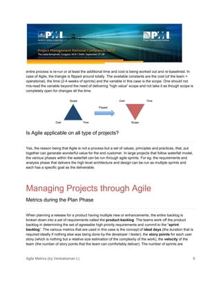 Agile Metrics (by Venkatraman L) 8
entire process is re-run or at least the additional time and cost is being worked out and re-baselined. In
case of Agile, the triangle is flipped around totally. The available constants are the cost (of the team +
operational), the time (2-4 weeks of sprints) and the variable in this case is the scope. One should not
mis-read the variable beyond the need of delivering “high value” scope and not take it as though scope is
completely open for changes all the time.
Is Agile applicable on all type of projects?
Yes, the reason being that Agile is not a process but a set of values, principles and practices, that, put
together can generate wonderful value for the end customer. In large projects that follow waterfall model,
the various phases within the waterfall can be run through agile sprints. For eg: the requirements and
analysis phase that delivers the high level architecture and design can be run as multiple sprints and
each has a specific goal as the deliverable.
Managing Projects through Agile
Metrics during the Plan Phase
When planning a release for a product having multiple new or enhancements, the entire backlog is
broken down into a set of requirements called the product backlog. The teams work off the product
backlog in determining the set of agreeable high priority requirements and commit to the “sprint
backlog”. The various metrics that are used in this case is the concept of ideal days (the duration that is
required ideally if nothing else was being done by the developer / tester), the story points for each user
story (which is nothing but a relative size estimation of the complexity of the work), the velocity of the
team (the number of story points that the team can comfortably deliver). The number of sprints are
 