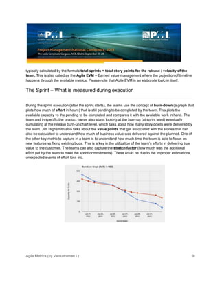 Agile Metrics (by Venkatraman L) 9
typically calculated by the formula total sprints = total story points for the release / velocity of the
team. This is also called as the Agile EVM – Earned value management where the projection of timeline
happens through the available metrics. Please note that Agile EVM is an elaborate topic in itself.
The Sprint – What is measured during execution
During the sprint execution (after the sprint starts), the teams use the concept of burn-down (a graph that
plots how much of effort in hours) that is still pending to be completed by the team. This plots the
available capacity vs the pending to be completed and compares it with the available work in hand. The
team and in specific the product owner also starts looking at the burn-up (at sprint level) eventually
cumulating at the release burn-up chart level, which talks about how many story points were delivered by
the team. Jim Highsmith also talks about the value points that get associated with the stories that can
also be calculated to understand how much of business value was delivered against the planned. One of
the other key metric to capture in a team is to understand how much time the team is able to focus on
new features vs fixing existing bugs. This is a key in the utilization of the team’s efforts in delivering true
value to the customer. The teams can also capture the stretch factor (how much was the additional
effort put by the team to meet the sprint commitments). These could be due to the improper estimations,
unexpected events of effort loss etc.
 
