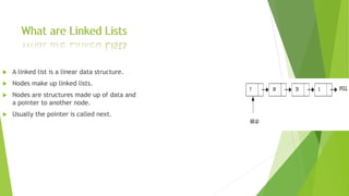  A linked list is a linear data structure.
 Nodes make up linked lists.
 Nodes are structures made up of data and
a pointer to another node.
 Usually the pointer is called next.
 