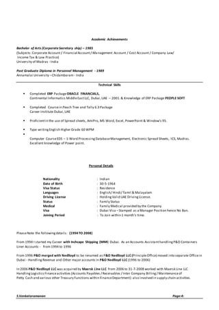 Academic Achievements 
Bachelor of Arts (Corporate Secretary ship) – 1985 
(Subjects: Corporate Account / Financial Account / Management Account / Cost Account / Company Law/ 
Income Tax & Law Practice) 
University of Madras - India 
Post Graduate Diploma in Personnel Management - 1989 
Annamalai University – Chidambaram - India 
Technical Skills 
 Completed ERP Package ORACLE FINANCIALS, 
Continental Informatics Middle East LLC, Dubai, UAE – 2001. & Knowledge of ERP Package PEOPLE SOFT 
 Completed Course in Peach Tree and Tally 6.3 Package 
Career Institute Dubai, UAE 
 Proficient in the use of Spread sheets, AmiPro, MS Word, Excel, PowerPoint & Window’s 95. 
 Type writing English Higher Grade 60 WPM 
 
Computer Course EDS – 1-Word Processing Database Management, Electronic Spread Sheets, ICS, Madras. 
Excellent knowledge of Power point. 
Personal Details 
Nationality : Indian 
Date of Birth : 30-5-1964 
Visa Status : Residence 
Languages : English/ Hindi/ Tamil & Malayalam 
Driving License : Holding Valid UAE Driving License. 
Status : Family Status 
Medical : Family Medical provided by the Company. 
Visa : Dubai Visa – Stamped as a Manager Position hence No Ban. 
Joining Period : To Join within 1 month’s time. 
Please Note the following details: (1994 TO 2008) 
From 1994 I started my Career with Inchcape Shipping (MMI) Dubai. As an Accounts Assistant handling P&O Containers 
Liner Accounts - from 1994 to 1996 
From 1996 P&O merged with Nedlloyd to be renamed as P&O Nedlloyd LLC (Principle Office) moved into separate Office in 
Dubai - Handling Revenue and Other major accounts in P&O Nedlloyd LLC (1996 to 2006) 
In 2006 P&O Nedlloyd LLC was acquired by Maersk Line LLC from 2006 to 31-7-2008 worked with Maersk Line LLC 
Handling Logistics Finance activities (Accounts Payables / Receivables / Inter Company Billing / Maintenance of 
Petty Cash and various other Treasury Functions within Finance Department) also involved in supply chain activities. 
S.Venkataramanan Page:4: 
