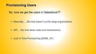 Provisioning Users
So, how we get the users in Salesforce??
 Manually…. But that doesn’t cut for large organizations
 API… But that takes code and maintenance
 Just In Time Provisioning (SAML JIT)
 