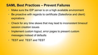 SAML Best Practices – Prevent Failures
• Make sure the IDP server is on a high available environment
• Be proactive with regards to certificate (Salesforce and client)
expirations
• Check for any time skews that may lead to inconsistent timeout/
session creation issues
• Implement custom logout, error pages to present custom
messages instead of defaults
• TEST and TEST and TEST
 
