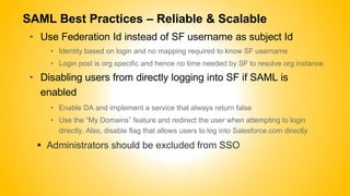 SAML Best Practices – Reliable & Scalable
• Use Federation Id instead of SF username as subject Id
• Identity based on login and no mapping required to know SF username
• Login post is org specific and hence no time needed by SF to resolve org instance
• Disabling users from directly logging into SF if SAML is
enabled
• Enable DA and implement a service that always return false
• Use the “My Domains” feature and redirect the user when attempting to login
directly. Also, disable flag that allows users to log into Salesforce.com directly
 Administrators should be excluded from SSO
 